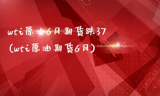 wti原油6月期货跌37(wti原油期货6月)