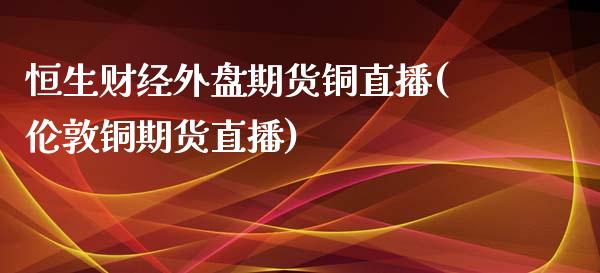 恒生财经外盘期货铜直播(伦敦铜期货直播)