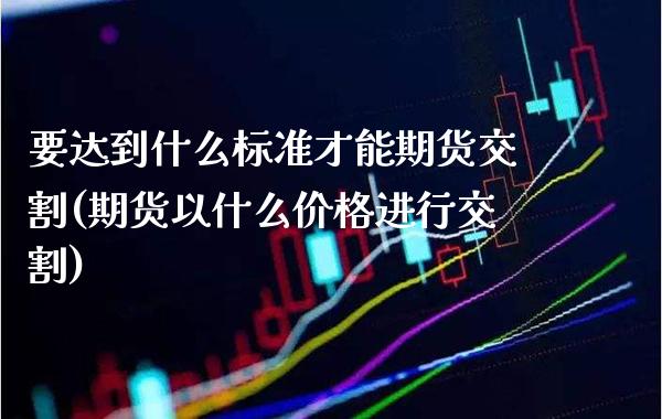 要达到什么标准才能期货交割(期货以什么价格进行交割)