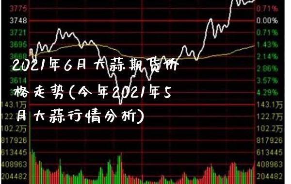 2021年6月大蒜期货价格走势(今年2021年5月大蒜行情分析)