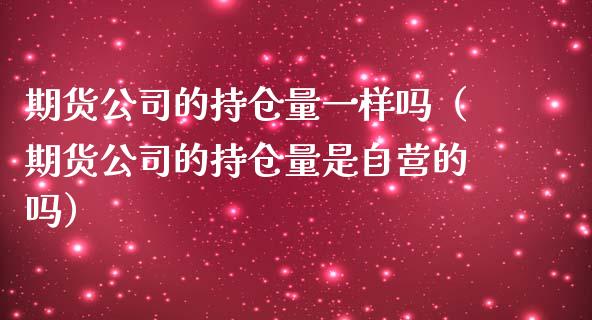 期货公司的持仓量一样吗（期货公司的持仓量是自营的吗）