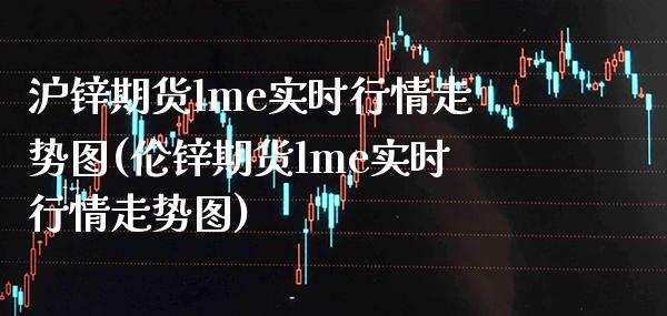 沪锌期货lme实时行情走势图(伦锌期货lme实时行情走势图)