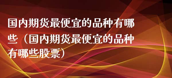 国内期货最便宜的品种有哪些（国内期货最便宜的品种有哪些股票）