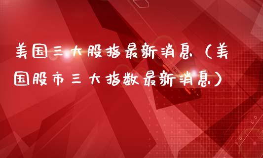 美国三大股指最新消息（美国股市三大指数最新消息）_https://www.boyangwujin.com_期货直播间_第1张