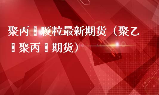 聚丙烯颗粒最新期货（聚乙烯聚丙烯期货）