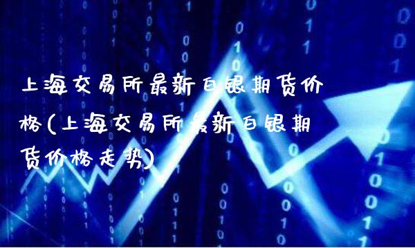 上海交易所最新白银期货价格(上海交易所最新白银期货价格走势)_https://www.boyangwujin.com_期货直播间_第1张