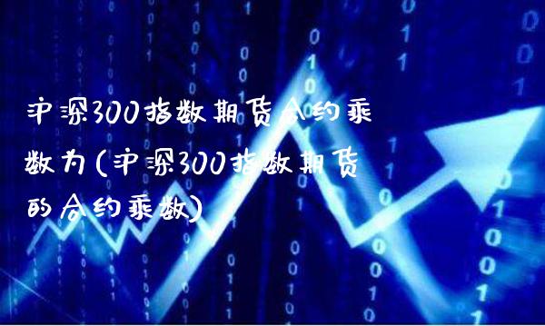 沪深300指数期货合约乘数为(沪深300指数期货的合约乘数)