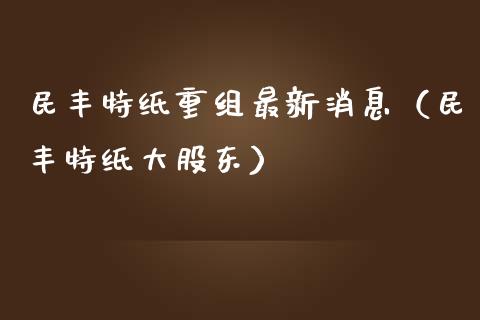 民丰特纸重组最新消息（民丰特纸大股东）_https://www.boyangwujin.com_原油期货_第1张