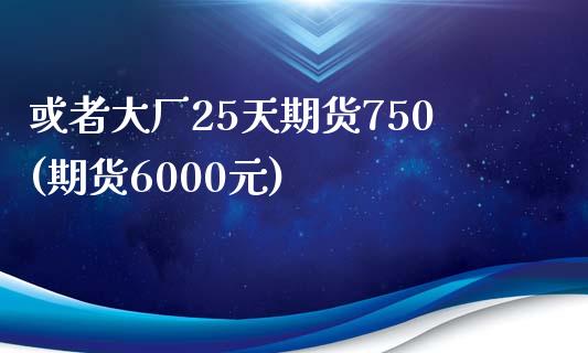 或者大厂25天期货750(期货6000元)