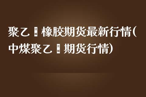 聚乙烯橡胶期货最新行情(中煤聚乙烯期货行情)_https://www.boyangwujin.com_内盘期货_第1张