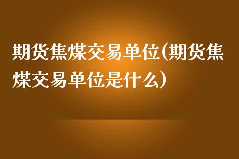 期货焦煤交易单位(期货焦煤交易单位是什么)