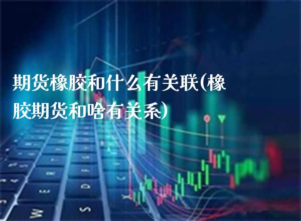 期货橡胶和什么有关联(橡胶期货和啥有关系)_https://www.boyangwujin.com_期货直播间_第1张