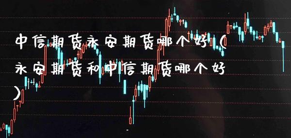 中信期货永安期货哪个好（永安期货和中信期货哪个好）