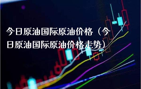 今日原油国际原油价格（今日原油国际原油价格走势）_https://www.boyangwujin.com_期货直播间_第1张