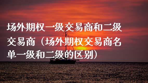 场外期权一级交易商和二级交易商（场外期权交易商名单一级和二级的区别）