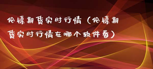 伦镍期货实时行情（伦镍期货实时行情在哪个软件看）