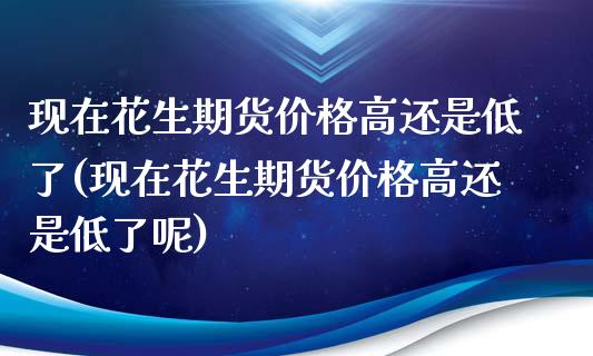 现在花生期货价格高还是低了(现在花生期货价格高还是低了呢)