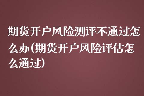 期货开户风险测评不通过怎么办(期货开户风险评估怎么通过)