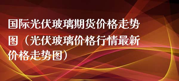 国际光伏玻璃期货价格走势图（光伏玻璃价格行情最新价格走势图）