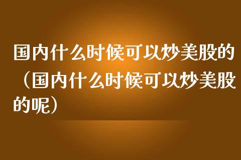 国内什么时候可以炒美股的（国内什么时候可以炒美股的呢）