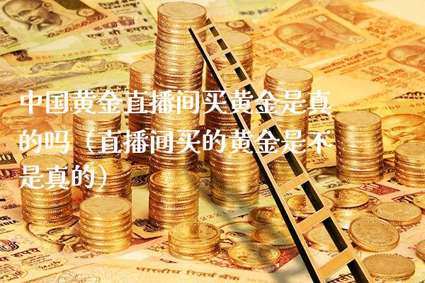 中国黄金直播间买黄金是真的吗（直播间买的黄金是不是真的）_https://www.boyangwujin.com_黄金期货_第1张