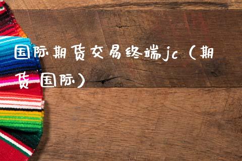 国际期货交易终端jc（期货 国际）