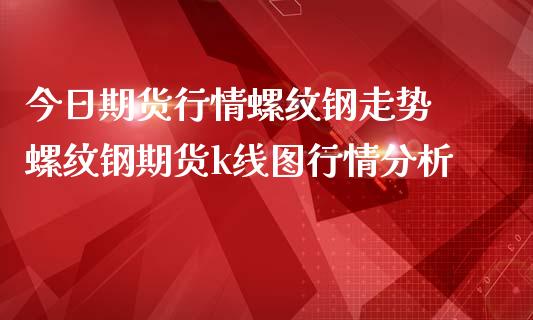 今日期货行情螺纹钢走势 螺纹钢期货k线图行情分析