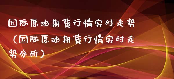 国际原油期货行情实时走势（国际原油期货行情实时走势分析）