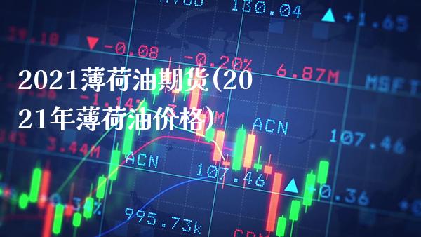 2021薄荷油期货(2021年薄荷油价格)_https://www.boyangwujin.com_期货直播间_第1张