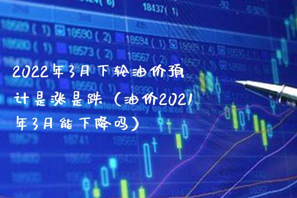 2022年3月下轮油价预计是涨是跌（油价2021年3月能下降吗）_https://www.boyangwujin.com_期货直播间_第1张