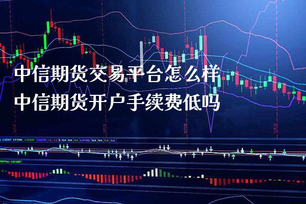 中信期货交易平台怎么样 中信期货开户手续费低吗_https://www.boyangwujin.com_期货直播间_第1张