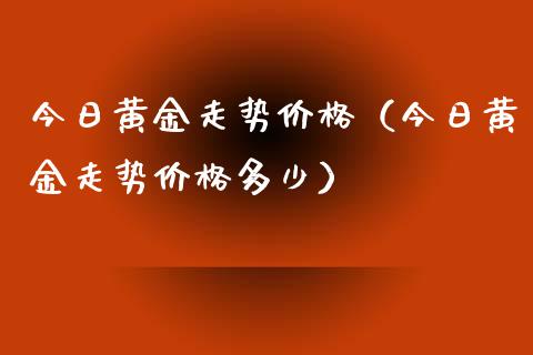 今日黄金走势价格（今日黄金走势价格多少）