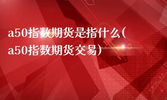 a50指数期货是指什么(a50指数期货交易)