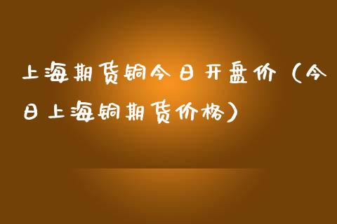 上海期货铜今日开盘价（今日上海铜期货价格）