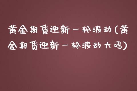 黄金期货迎新一轮波动(黄金期货迎新一轮波动大吗)_https://www.boyangwujin.com_期货直播间_第1张