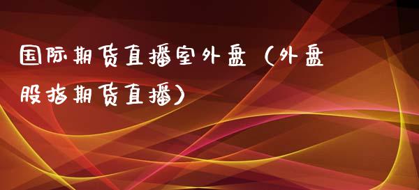 国际期货直播室外盘（外盘股指期货直播）