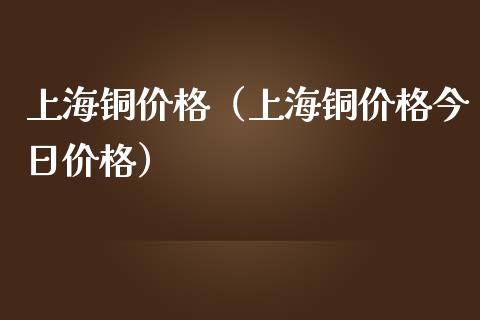 上海铜价格（上海铜价格今日价格）