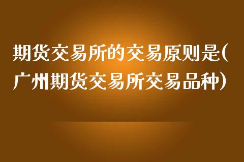 期货交易所的交易原则是(广州期货交易所交易品种)_https://www.boyangwujin.com_原油直播间_第1张