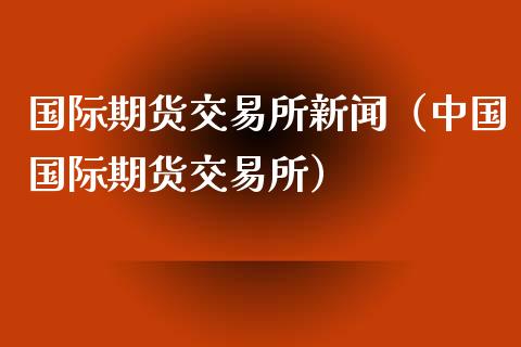 国际期货交易所新闻（中国国际期货交易所）_https://www.boyangwujin.com_纳指期货_第1张