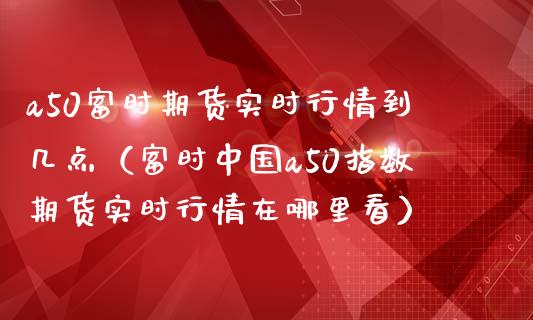 a50富时期货实时行情到几点（富时中国a50指数期货实时行情在哪里看）