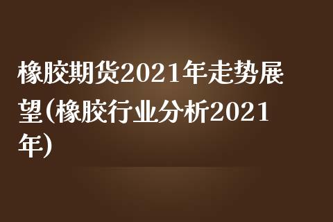 橡胶期货2021年走势展望(橡胶行业分析2021年)