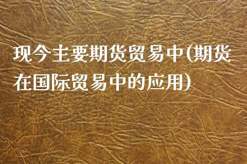 现今主要期货贸易中(期货在国际贸易中的应用)_https://www.boyangwujin.com_恒指直播间_第1张