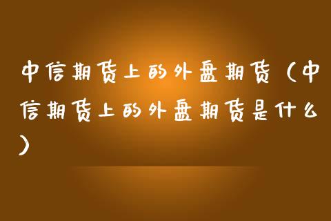 中信期货上的外盘期货（中信期货上的外盘期货是什么）