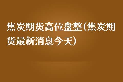 焦炭期货高位盘整(焦炭期货最新消息今天)