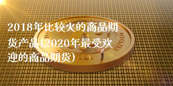 2018年比较火的商品期货产品(2020年最受欢迎的商品期货)