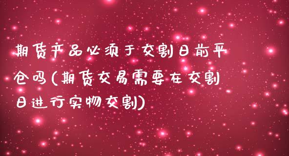 期货产品必须于交割日前平仓吗(期货交易需要在交割日进行实物交割)