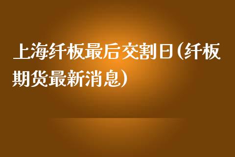 上海纤板最后交割日(纤板期货最新消息)