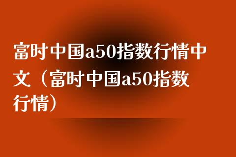 富时中国a50指数行情中文（富时中国a50指数 行情）