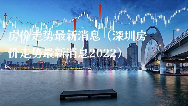 房价走势最新消息（深圳房价走势最新消息2022）