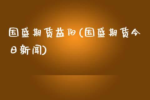 国盛期货益阳(国盛期货今日新闻)